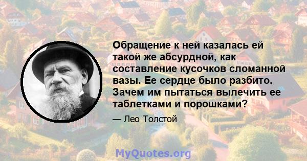 Обращение к ней казалась ей такой же абсурдной, как составление кусочков сломанной вазы. Ее сердце было разбито. Зачем им пытаться вылечить ее таблетками и порошками?