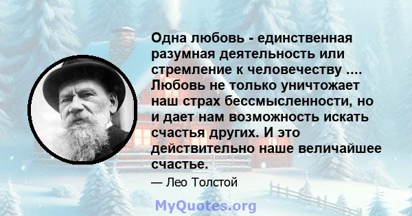 Одна любовь - единственная разумная деятельность или стремление к человечеству .... Любовь не только уничтожает наш страх бессмысленности, но и дает нам возможность искать счастья других. И это действительно наше