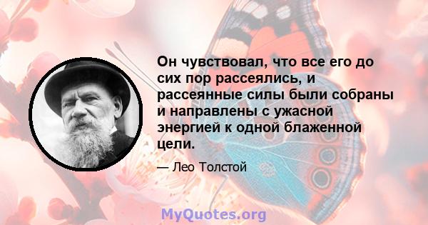 Он чувствовал, что все его до сих пор рассеялись, и рассеянные силы были собраны и направлены с ужасной энергией к одной блаженной цели.