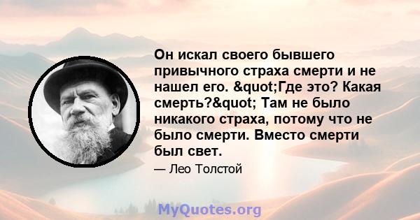 Он искал своего бывшего привычного страха смерти и не нашел его. "Где это? Какая смерть?" Там не было никакого страха, потому что не было смерти. Вместо смерти был свет.