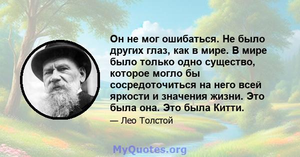 Он не мог ошибаться. Не было других глаз, как в мире. В мире было только одно существо, которое могло бы сосредоточиться на него всей яркости и значения жизни. Это была она. Это была Китти.