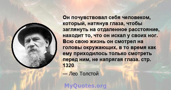 Он почувствовал себя человеком, который, натянув глаза, чтобы заглянуть на отдаленное расстояние, находит то, что он искал у своих ног. Всю свою жизнь он смотрел на головы окружающих, в то время как ему приходилось