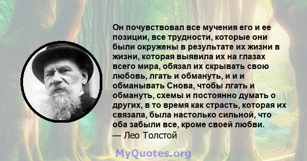 Он почувствовал все мучения его и ее позиции, все трудности, которые они были окружены в результате их жизни в жизни, которая выявила их на глазах всего мира, обязал их скрывать свою любовь, лгать и обмануть, и и и