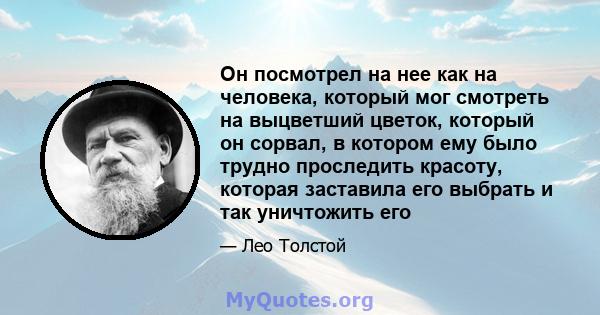 Он посмотрел на нее как на человека, который мог смотреть на выцветший цветок, который он сорвал, в котором ему было трудно проследить красоту, которая заставила его выбрать и так уничтожить его