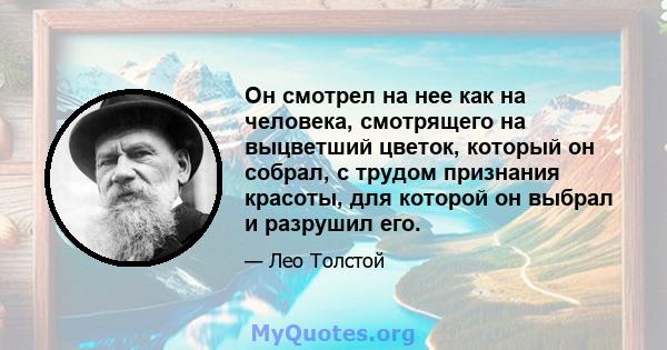 Он смотрел на нее как на человека, смотрящего на выцветший цветок, который он собрал, с трудом признания красоты, для которой он выбрал и разрушил его.