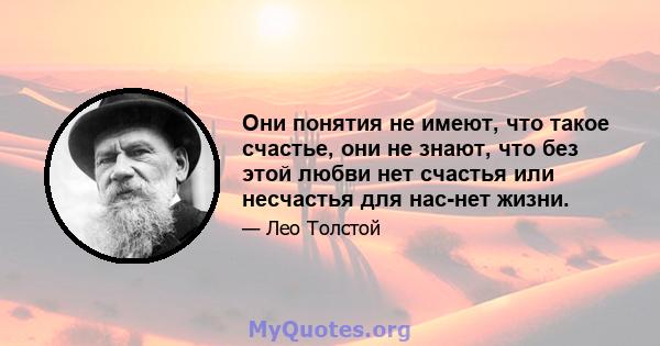 Они понятия не имеют, что такое счастье, они не знают, что без этой любви нет счастья или несчастья для нас-нет жизни.