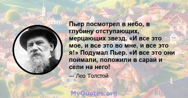 Пьер посмотрел в небо, в глубину отступающих, мерцающих звезд. «И все это мое, и все это во мне, и все это я!» Подумал Пьер. «И все это они поймали, положили в сарай и сели на него!