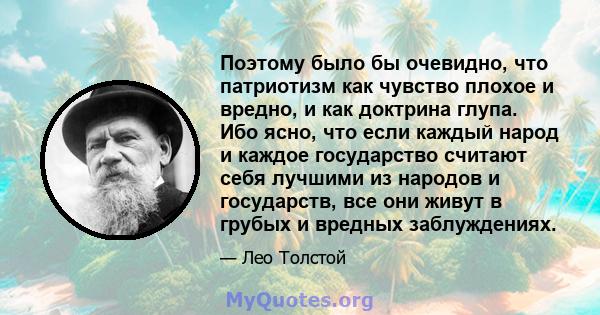 Поэтому было бы очевидно, что патриотизм как чувство плохое и вредно, и как доктрина глупа. Ибо ясно, что если каждый народ и каждое государство считают себя лучшими из народов и государств, все они живут в грубых и