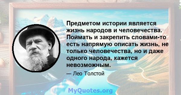 Предметом истории является жизнь народов и человечества. Поймать и закрепить словами-то есть напрямую описать жизнь, не только человечества, но и даже одного народа, кажется невозможным.