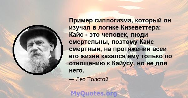 Пример силлогизма, который он изучал в логике Кизеветтера: Кайс - это человек, люди смертельны, поэтому Кайс смертный, на протяжении всей его жизни казался ему только по отношению к Кайусу, но не для него.