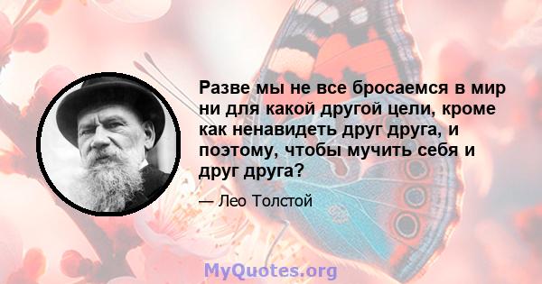 Разве мы не все бросаемся в мир ни для какой другой цели, кроме как ненавидеть друг друга, и поэтому, чтобы мучить себя и друг друга?