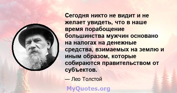 Сегодня никто не видит и не желает увидеть, что в наше время порабощение большинства мужчин основано на налогах на денежные средства, взимаемых на землю и иным образом, которые собираются правительством от субъектов.