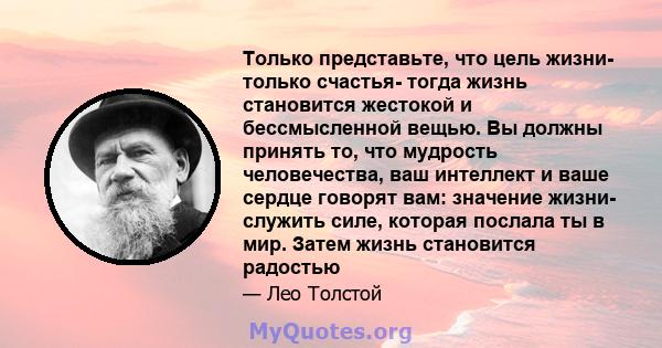 Только представьте, что цель жизни- только счастья- тогда жизнь становится жестокой и бессмысленной вещью. Вы должны принять то, что мудрость человечества, ваш интеллект и ваше сердце говорят вам: значение жизни-