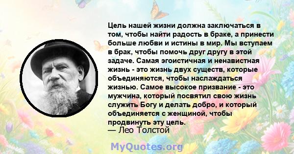 Цель нашей жизни должна заключаться в том, чтобы найти радость в браке, а принести больше любви и истины в мир. Мы вступаем в брак, чтобы помочь друг другу в этой задаче. Самая эгоистичная и ненавистная жизнь - это