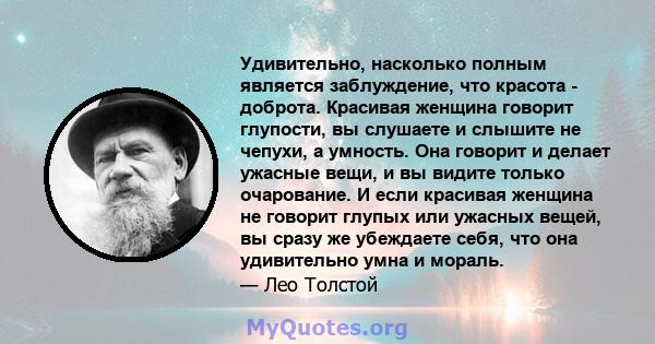 Удивительно, насколько полным является заблуждение, что красота - доброта. Красивая женщина говорит глупости, вы слушаете и слышите не чепухи, а умность. Она говорит и делает ужасные вещи, и вы видите только очарование. 