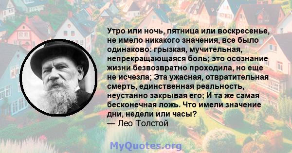 Утро или ночь, пятница или воскресенье, не имело никакого значения, все было одинаково: грызкая, мучительная, непрекращающаяся боль; это осознание жизни безвозвратно проходила, но еще не исчезла; Эта ужасная,