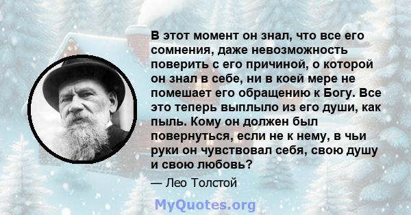 В этот момент он знал, что все его сомнения, даже невозможность поверить с его причиной, о которой он знал в себе, ни в коей мере не помешает его обращению к Богу. Все это теперь выплыло из его души, как пыль. Кому он