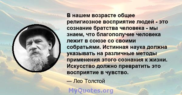 В нашем возрасте общее религиозное восприятие людей - это сознание братства человека - мы знаем, что благополучие человека лежит в союзе со своими собратьями. Истинная наука должна указывать на различные методы