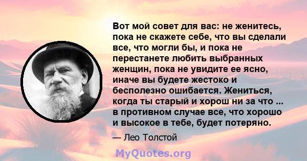 Вот мой совет для вас: не женитесь, пока не скажете себе, что вы сделали все, что могли бы, и пока не перестанете любить выбранных женщин, пока не увидите ее ясно, иначе вы будете жестоко и бесполезно ошибается.