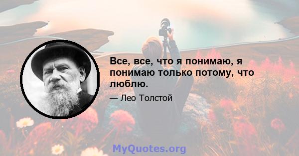 Все, все, что я понимаю, я понимаю только потому, что люблю.