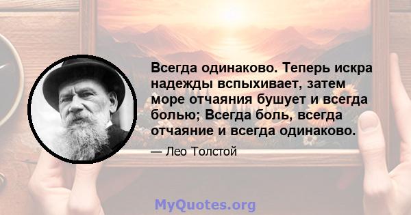 Всегда одинаково. Теперь искра надежды вспыхивает, затем море отчаяния бушует и всегда болью; Всегда боль, всегда отчаяние и всегда одинаково.