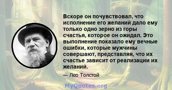 Вскоре он почувствовал, что исполнение его желаний дало ему только одно зерно из горы счастья, которое он ожидал. Это выполнение показало ему вечные ошибки, которые мужчины совершают, представляя, что их счастье зависит 