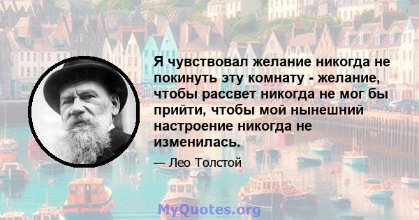 Я чувствовал желание никогда не покинуть эту комнату - желание, чтобы рассвет никогда не мог бы прийти, чтобы мой нынешний настроение никогда не изменилась.