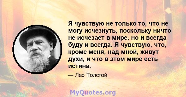 Я чувствую не только то, что не могу исчезнуть, поскольку ничто не исчезает в мире, но и всегда буду и всегда. Я чувствую, что, кроме меня, над мной, живут духи, и что в этом мире есть истина.