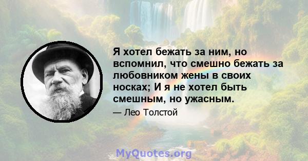 Я хотел бежать за ним, но вспомнил, что смешно бежать за любовником жены в своих носках; И я не хотел быть смешным, но ужасным.