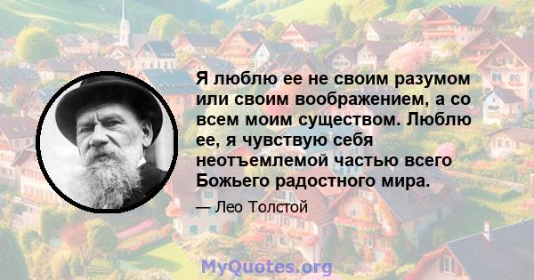 Я люблю ее не своим разумом или своим воображением, а со всем моим существом. Люблю ее, я чувствую себя неотъемлемой частью всего Божьего радостного мира.