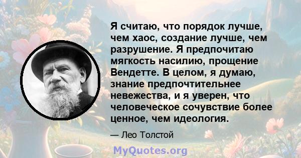 Я считаю, что порядок лучше, чем хаос, создание лучше, чем разрушение. Я предпочитаю мягкость насилию, прощение Вендетте. В целом, я думаю, знание предпочтительнее невежества, и я уверен, что человеческое сочувствие