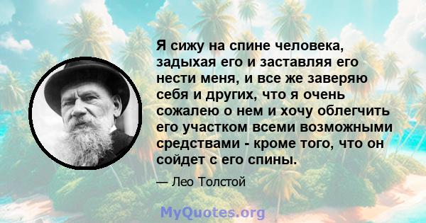 Я сижу на спине человека, задыхая его и заставляя его нести меня, и все же заверяю себя и других, что я очень сожалею о нем и хочу облегчить его участком всеми возможными средствами - кроме того, что он сойдет с его