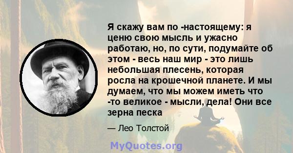 Я скажу вам по -настоящему: я ценю свою мысль и ужасно работаю, но, по сути, подумайте об этом - весь наш мир - это лишь небольшая плесень, которая росла на крошечной планете. И мы думаем, что мы можем иметь что -то