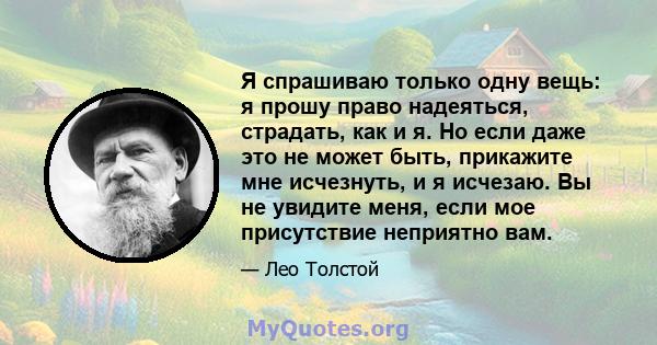 Я спрашиваю только одну вещь: я прошу право надеяться, страдать, как и я. Но если даже это не может быть, прикажите мне исчезнуть, и я исчезаю. Вы не увидите меня, если мое присутствие неприятно вам.