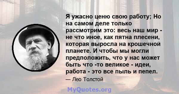 Я ужасно ценю свою работу; Но на самом деле только рассмотрим это: весь наш мир - не что иное, как пятна плесени, которая выросла на крошечной планете. И чтобы мы могли предположить, что у нас может быть что -то великое 