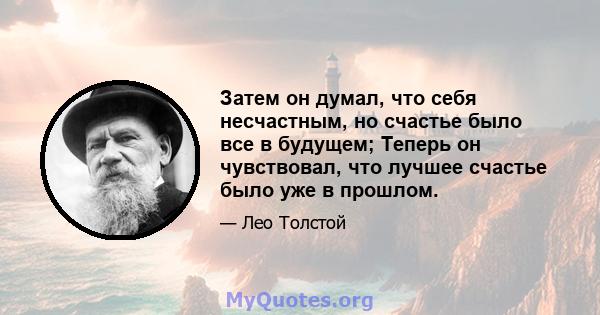 Затем он думал, что себя несчастным, но счастье было все в будущем; Теперь он чувствовал, что лучшее счастье было уже в прошлом.