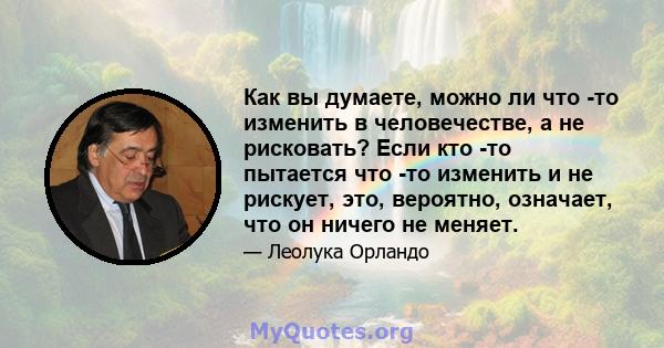 Как вы думаете, можно ли что -то изменить в человечестве, а не рисковать? Если кто -то пытается что -то изменить и не рискует, это, вероятно, означает, что он ничего не меняет.