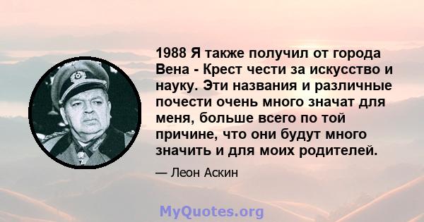 1988 Я также получил от города Вена - Крест чести за искусство и науку. Эти названия и различные почести очень много значат для меня, больше всего по той причине, что они будут много значить и для моих родителей.