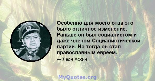 Особенно для моего отца это было отличное изменение. Раньше он был социалистом и даже членом Социалистической партии. Но тогда он стал православным евреем.