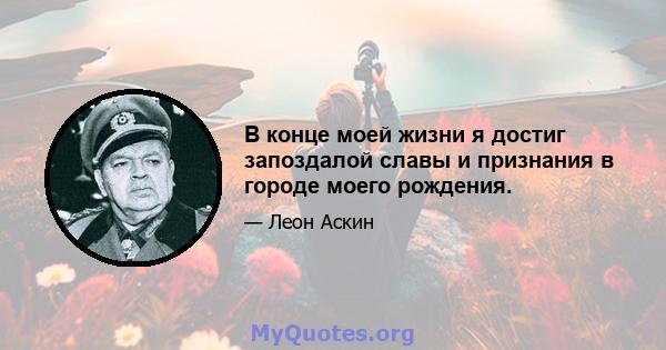 В конце моей жизни я достиг запоздалой славы и признания в городе моего рождения.