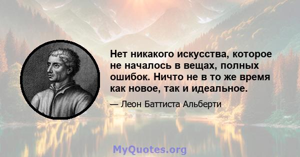 Нет никакого искусства, которое не началось в вещах, полных ошибок. Ничто не в то же время как новое, так и идеальное.