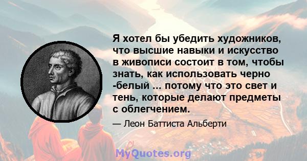 Я хотел бы убедить художников, что высшие навыки и искусство в живописи состоит в том, чтобы знать, как использовать черно -белый ... потому что это свет и тень, которые делают предметы с облегчением.