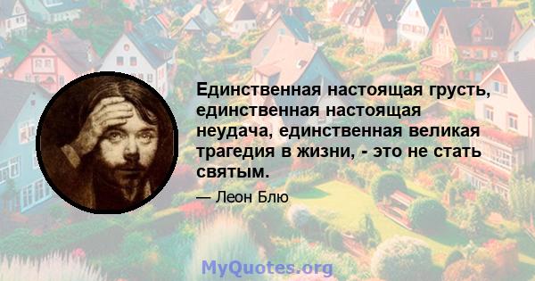 Единственная настоящая грусть, единственная настоящая неудача, единственная великая трагедия в жизни, - это не стать святым.