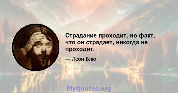 Страдание проходит, но факт, что он страдает, никогда не проходит.