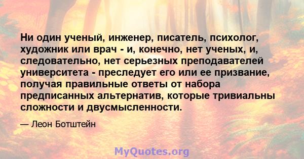 Ни один ученый, инженер, писатель, психолог, художник или врач - и, конечно, нет ученых, и, следовательно, нет серьезных преподавателей университета - преследует его или ее призвание, получая правильные ответы от набора 