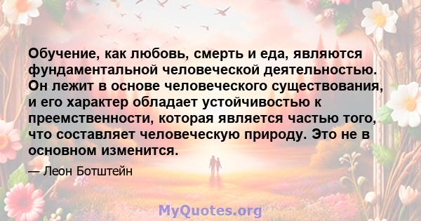 Обучение, как любовь, смерть и еда, являются фундаментальной человеческой деятельностью. Он лежит в основе человеческого существования, и его характер обладает устойчивостью к преемственности, которая является частью