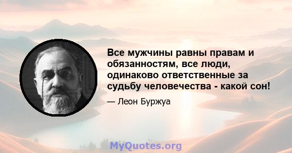 Все мужчины равны правам и обязанностям, все люди, одинаково ответственные за судьбу человечества - какой сон!