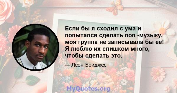 Если бы я сходил с ума и попытался сделать поп -музыку, моя группа не записывала бы ее! Я люблю их слишком много, чтобы сделать это.