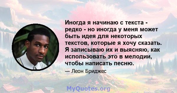 Иногда я начинаю с текста - редко - но иногда у меня может быть идея для некоторых текстов, которые я хочу сказать. Я записываю их и выясняю, как использовать это в мелодии, чтобы написать песню.