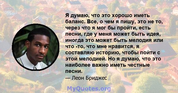 Я думаю, что это хорошо иметь баланс. Все, о чем я пишу, это не то, через что я мог бы пройти, есть песни, где у меня может быть идея, иногда это может быть мелодия или что -то, что мне нравится, я составляю историю,